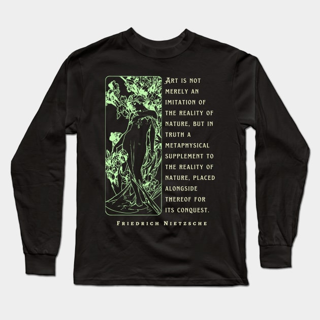 Friedrich Nietzsche: Art is not merely an imitation of the reality of nature, but in truth a metaphysical supplement to the reality of nature.. Long Sleeve T-Shirt by artbleed